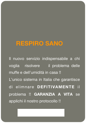   

    RESPIRO SANO
Il nuovo servizio indispensabile a chi  voglia  risolvere   il problema delle muffe e dell’umidità in casa !!
L’unico sistema in Italia che garantisce    di elimnare DEFITIVAMENTE il problema !! GARANZIA A VITA se applichi il nostro protocollo !!  
         Vai alla pagina dedicata






