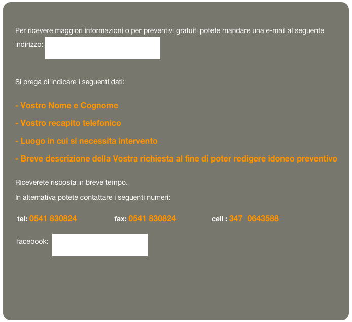 
Per ricevere maggiori informazioni o per preventivi gratuiti potete mandare una e-mail al seguente indirizzo: info@analisitermografica.com
 
Si prega di indicare i seguenti dati:
- Vostro Nome e Cognome
- Vostro recapito telefonico
- Luogo in cui si necessita intervento
- Breve descrizione della Vostra richiesta al fine di poter redigere idoneo preventivo
Riceverete risposta in breve tempo.
In alternativa potete contattare i seguenti numeri:
 tel: 0541 830824                   fax: 0541 830824                  cell : 347  0643588
      facebook:  Studio Pritelli Ingegneria

