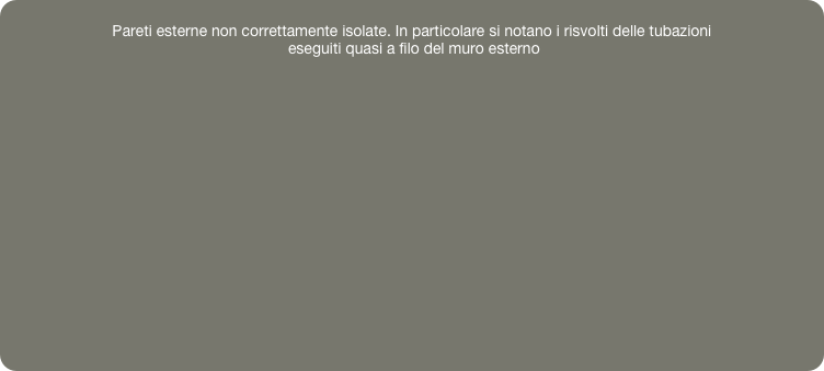 
Pareti esterne non correttamente isolate. In particolare si notano i risvolti delle tubazioni
 eseguiti quasi a filo del muro esterno